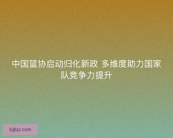 中国篮协启动归化新政 多维度助力国家队竞争力提升