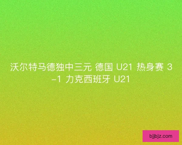沃尔特马德独中三元 德国 U21 热身赛 3-1 力克西班牙 U21