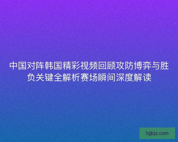 中国对阵韩国精彩视频回顾攻防博弈与胜负关键全解析赛场瞬间深度解读