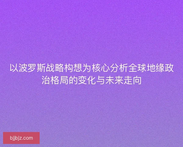 以波罗斯战略构想为核心分析全球地缘政治格局的变化与未来走向