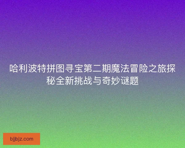 哈利波特拼图寻宝第二期魔法冒险之旅探秘全新挑战与奇妙谜题