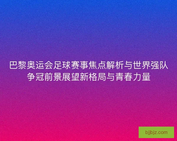 巴黎奥运会足球赛事焦点解析与世界强队争冠前景展望新格局与青春力量