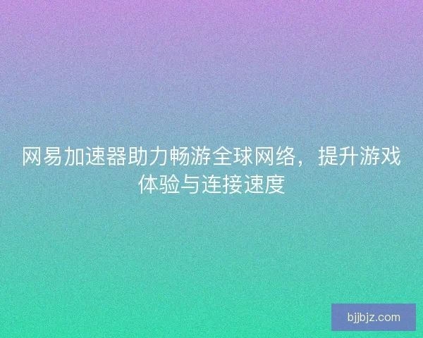 网易加速器助力畅游全球网络，提升游戏体验与连接速度