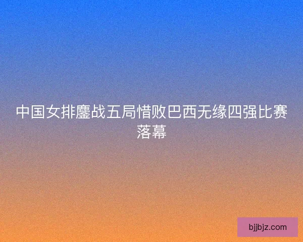 中国女排鏖战五局惜败巴西无缘四强比赛落幕