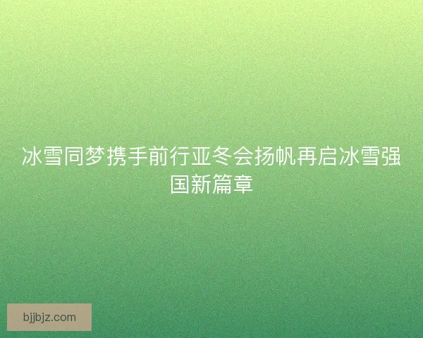 冰雪同梦携手前行亚冬会扬帆再启冰雪强国新篇章