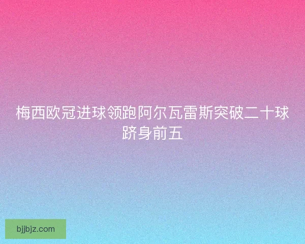 梅西欧冠进球领跑阿尔瓦雷斯突破二十球跻身前五