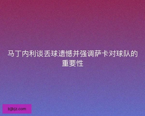 马丁内利谈丢球遗憾并强调萨卡对球队的重要性