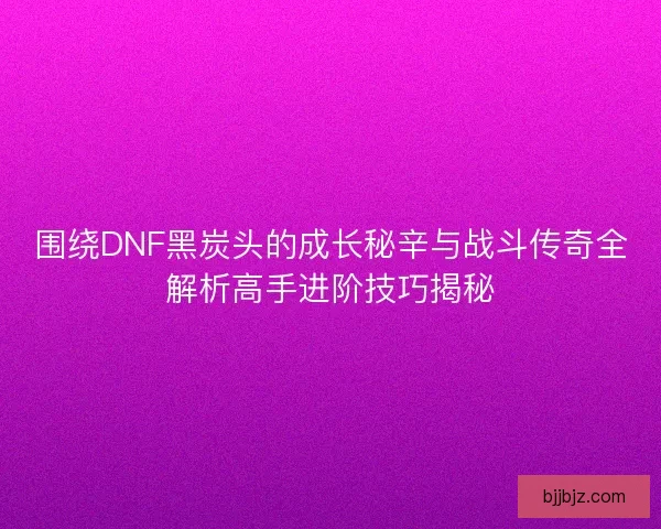 围绕DNF黑炭头的成长秘辛与战斗传奇全解析高手进阶技巧揭秘