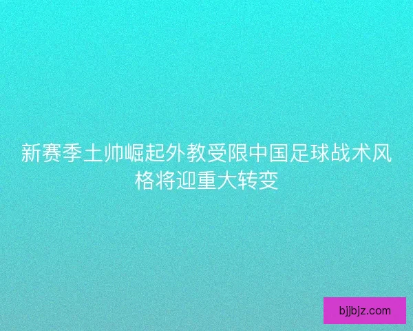 新赛季土帅崛起外教受限中国足球战术风格将迎重大转变