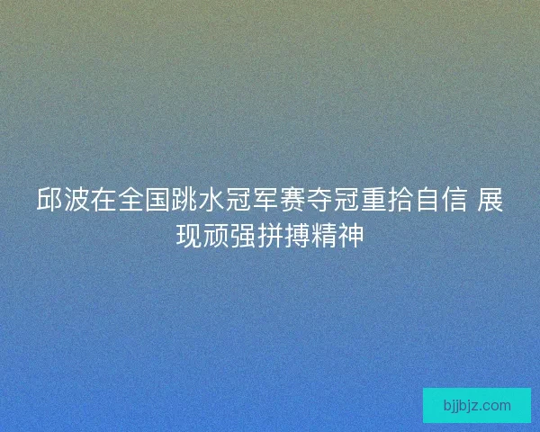 邱波在全国跳水冠军赛夺冠重拾自信 展现顽强拼搏精神