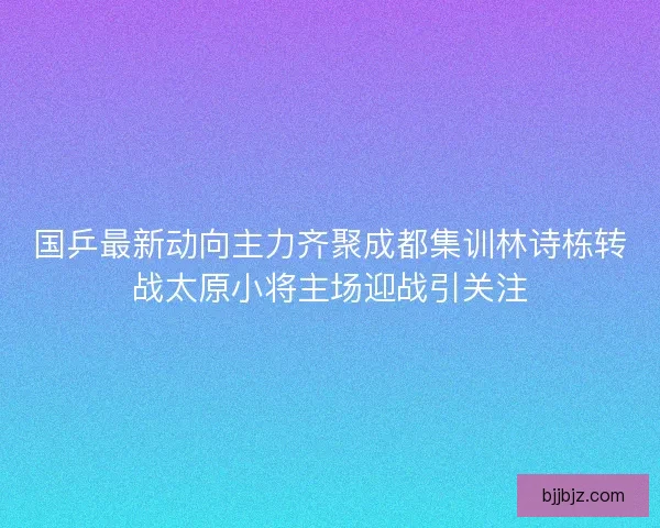 国乒最新动向主力齐聚成都集训林诗栋转战太原小将主场迎战引关注