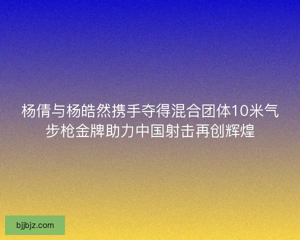 杨倩与杨皓然携手夺得混合团体10米气步枪金牌助力中国射击再创辉煌 杨倩与杨皓然携手夺得混合团体10米气步枪金牌助力中国射击再创辉煌