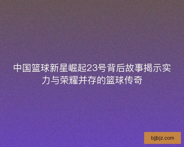 中国篮球新星崛起23号背后故事揭示实力与荣耀并存的篮球传奇