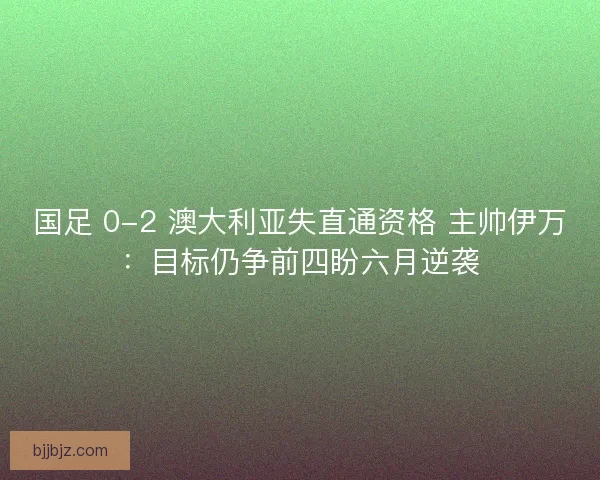 国足 0-2 澳大利亚失直通资格 主帅伊万：目标仍争前四盼六月逆袭