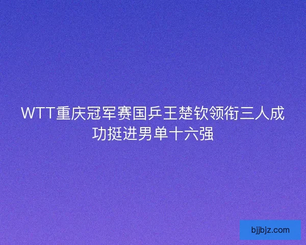 WTT重庆冠军赛国乒王楚钦领衔三人成功挺进男单十六强