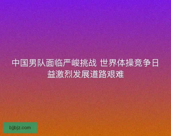 中国男队面临严峻挑战 世界体操竞争日益激烈发展道路艰难