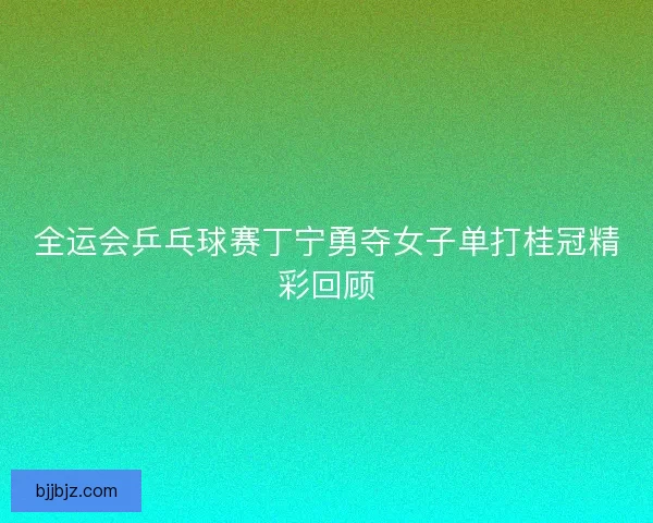 全运会乒乓球赛丁宁勇夺女子单打桂冠精彩回顾