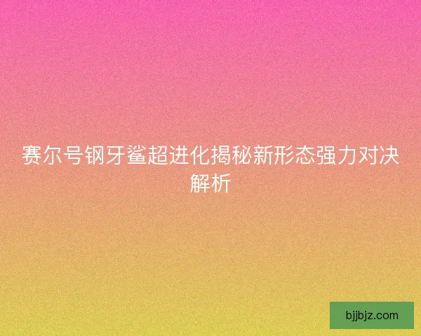 赛尔号钢牙鲨超进化揭秘新形态强力对决解析