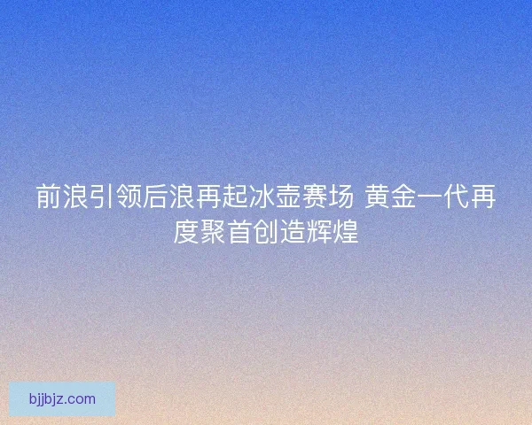 前浪引领后浪再起冰壶赛场 黄金一代再度聚首创造辉煌